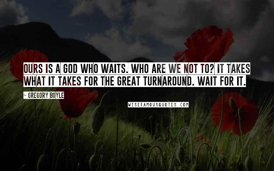 Gregory Boyle Quotes: Ours is a God who waits. Who are we not to? It takes what it takes for the great turnaround. Wait for it.