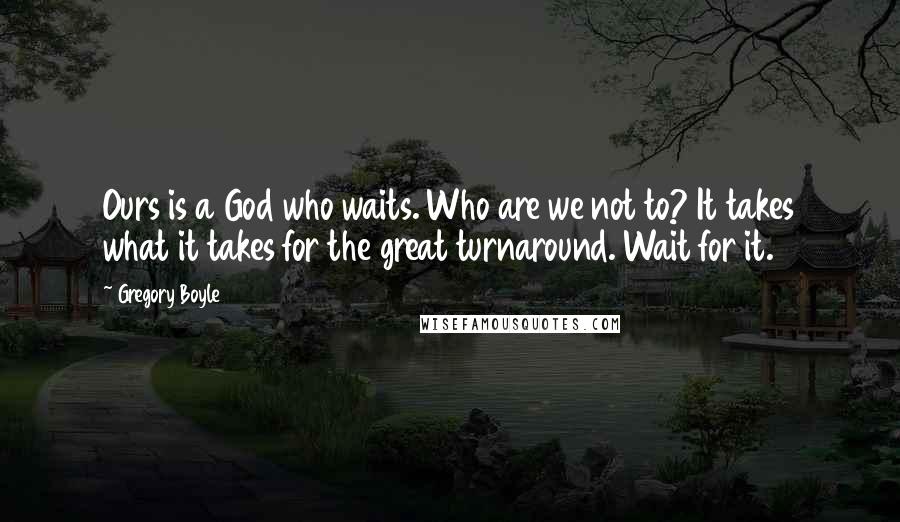 Gregory Boyle Quotes: Ours is a God who waits. Who are we not to? It takes what it takes for the great turnaround. Wait for it.