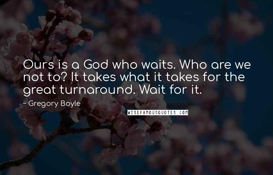 Gregory Boyle Quotes: Ours is a God who waits. Who are we not to? It takes what it takes for the great turnaround. Wait for it.