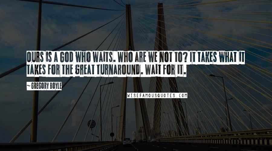 Gregory Boyle Quotes: Ours is a God who waits. Who are we not to? It takes what it takes for the great turnaround. Wait for it.