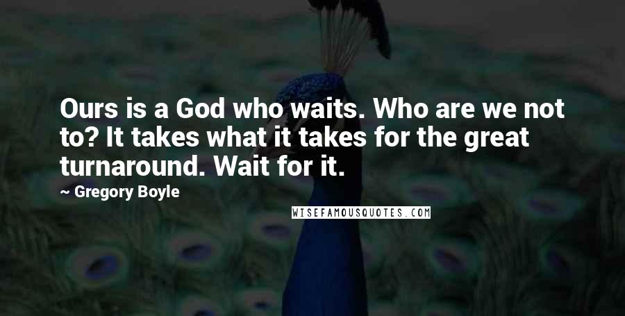Gregory Boyle Quotes: Ours is a God who waits. Who are we not to? It takes what it takes for the great turnaround. Wait for it.