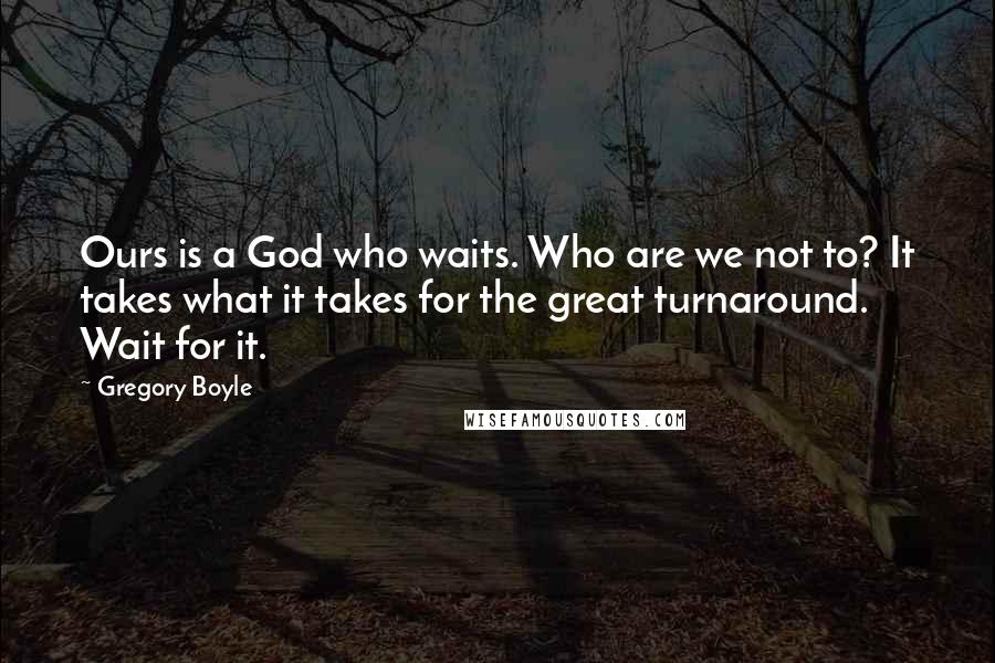 Gregory Boyle Quotes: Ours is a God who waits. Who are we not to? It takes what it takes for the great turnaround. Wait for it.