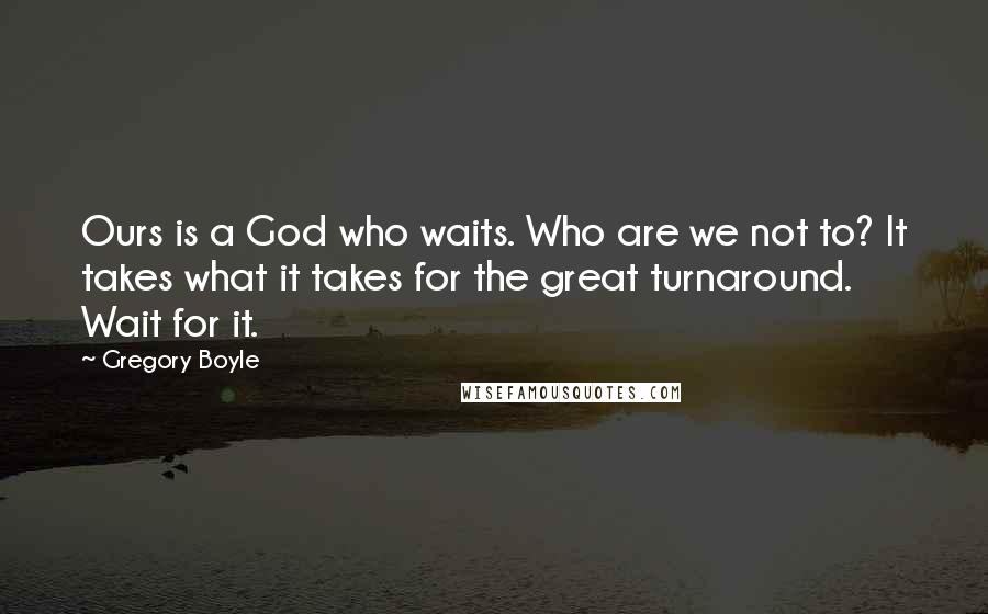 Gregory Boyle Quotes: Ours is a God who waits. Who are we not to? It takes what it takes for the great turnaround. Wait for it.