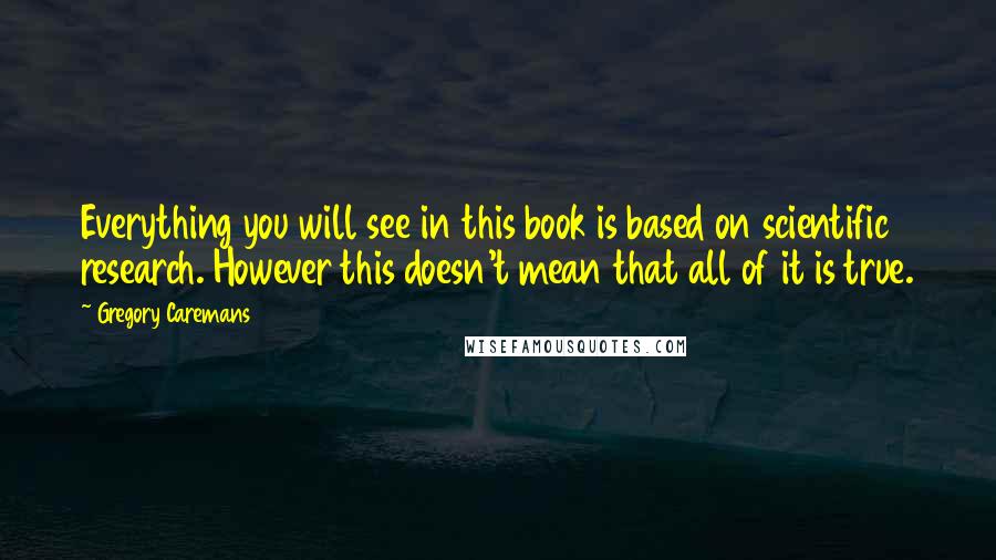 Gregory Caremans Quotes: Everything you will see in this book is based on scientific research. However this doesn't mean that all of it is true.