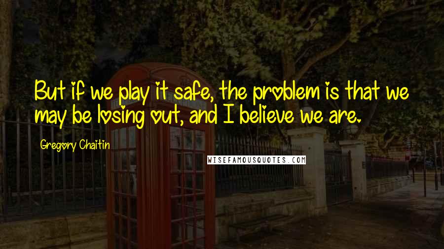 Gregory Chaitin Quotes: But if we play it safe, the problem is that we may be losing out, and I believe we are.