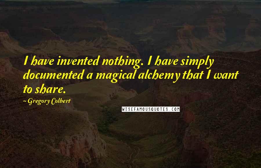 Gregory Colbert Quotes: I have invented nothing. I have simply documented a magical alchemy that I want to share.