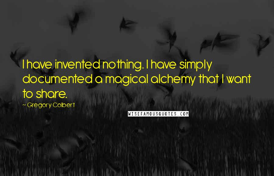 Gregory Colbert Quotes: I have invented nothing. I have simply documented a magical alchemy that I want to share.