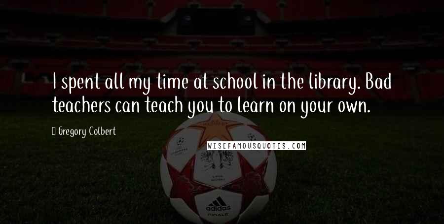 Gregory Colbert Quotes: I spent all my time at school in the library. Bad teachers can teach you to learn on your own.