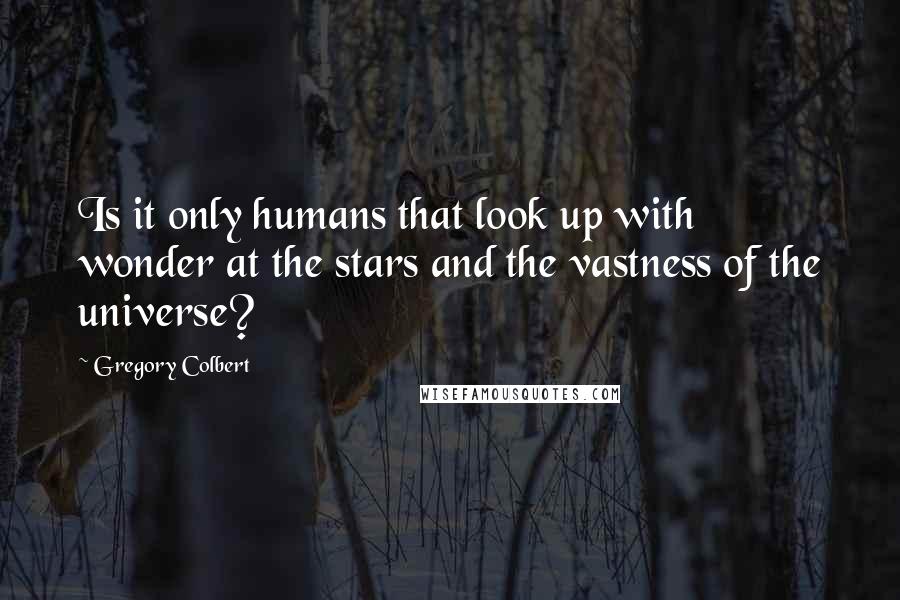 Gregory Colbert Quotes: Is it only humans that look up with wonder at the stars and the vastness of the universe?