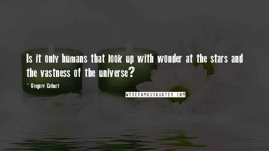 Gregory Colbert Quotes: Is it only humans that look up with wonder at the stars and the vastness of the universe?