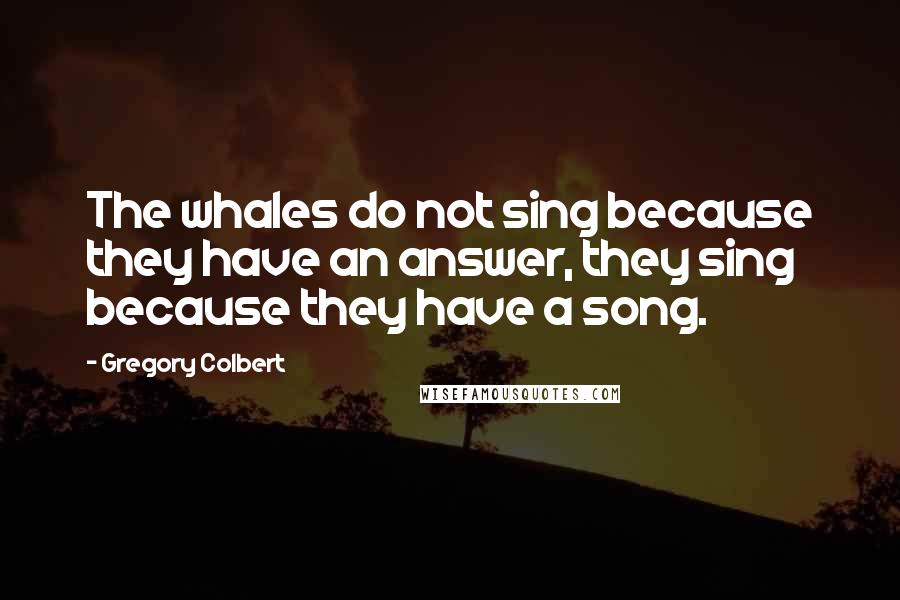 Gregory Colbert Quotes: The whales do not sing because they have an answer, they sing because they have a song.