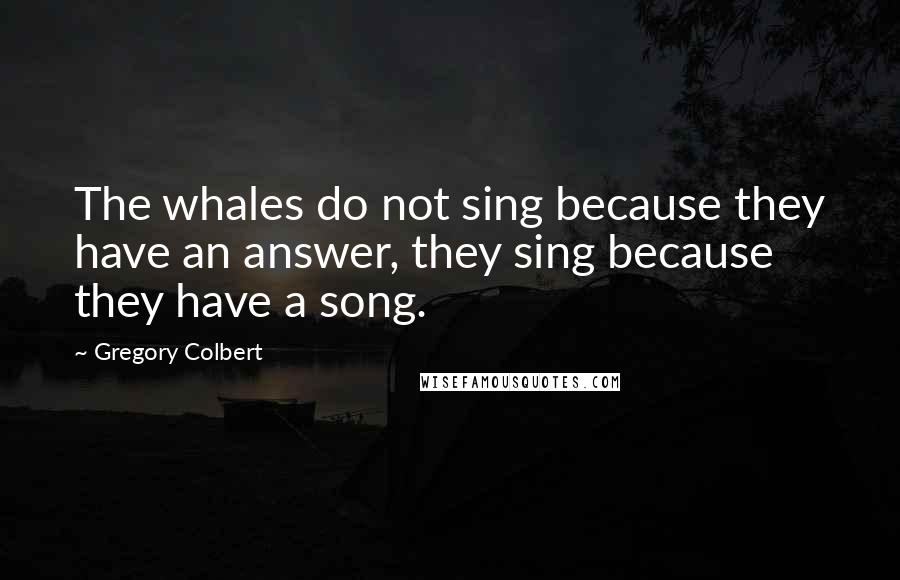 Gregory Colbert Quotes: The whales do not sing because they have an answer, they sing because they have a song.