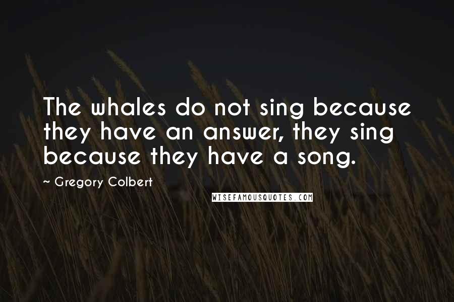 Gregory Colbert Quotes: The whales do not sing because they have an answer, they sing because they have a song.