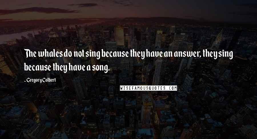 Gregory Colbert Quotes: The whales do not sing because they have an answer, they sing because they have a song.