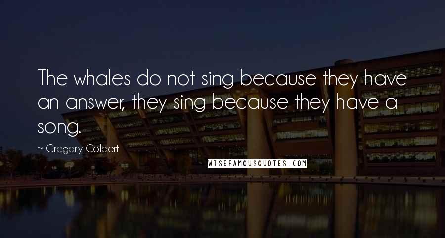 Gregory Colbert Quotes: The whales do not sing because they have an answer, they sing because they have a song.