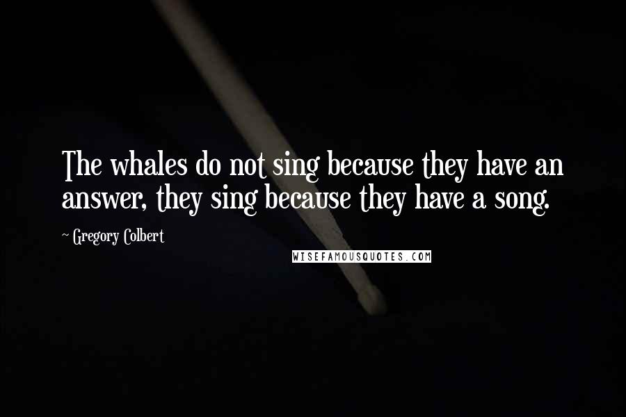 Gregory Colbert Quotes: The whales do not sing because they have an answer, they sing because they have a song.