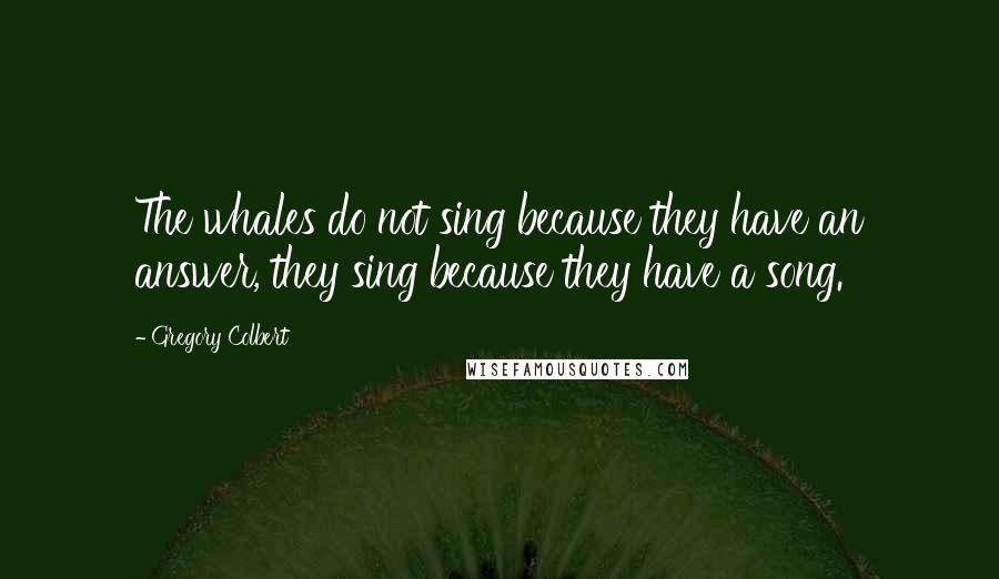 Gregory Colbert Quotes: The whales do not sing because they have an answer, they sing because they have a song.