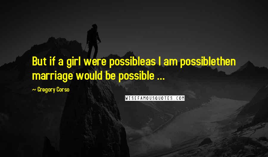 Gregory Corso Quotes: But if a girl were possibleas I am possiblethen marriage would be possible ...