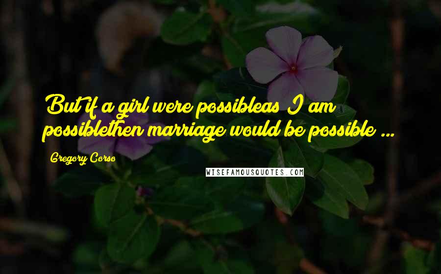 Gregory Corso Quotes: But if a girl were possibleas I am possiblethen marriage would be possible ...