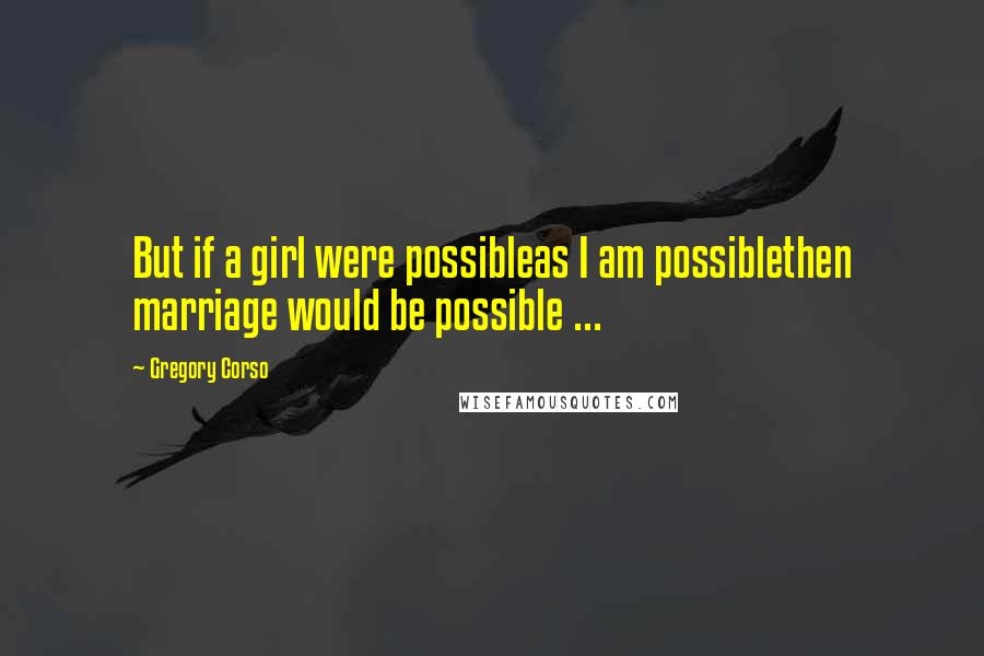 Gregory Corso Quotes: But if a girl were possibleas I am possiblethen marriage would be possible ...