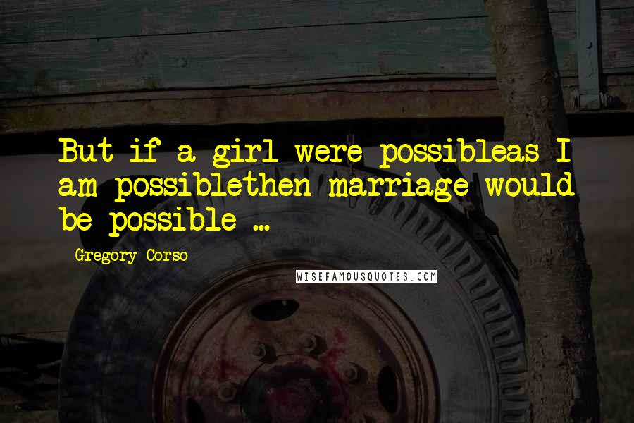 Gregory Corso Quotes: But if a girl were possibleas I am possiblethen marriage would be possible ...