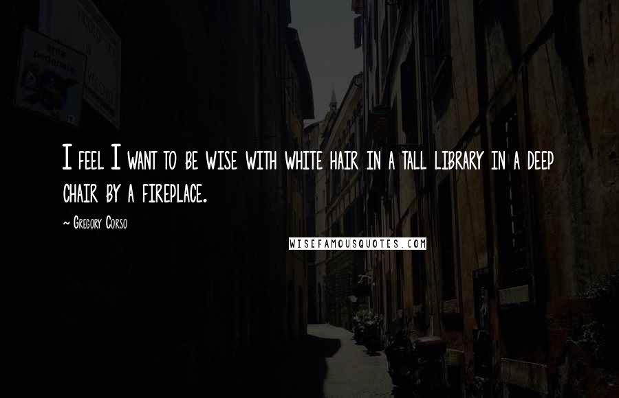 Gregory Corso Quotes: I feel I want to be wise with white hair in a tall library in a deep chair by a fireplace.