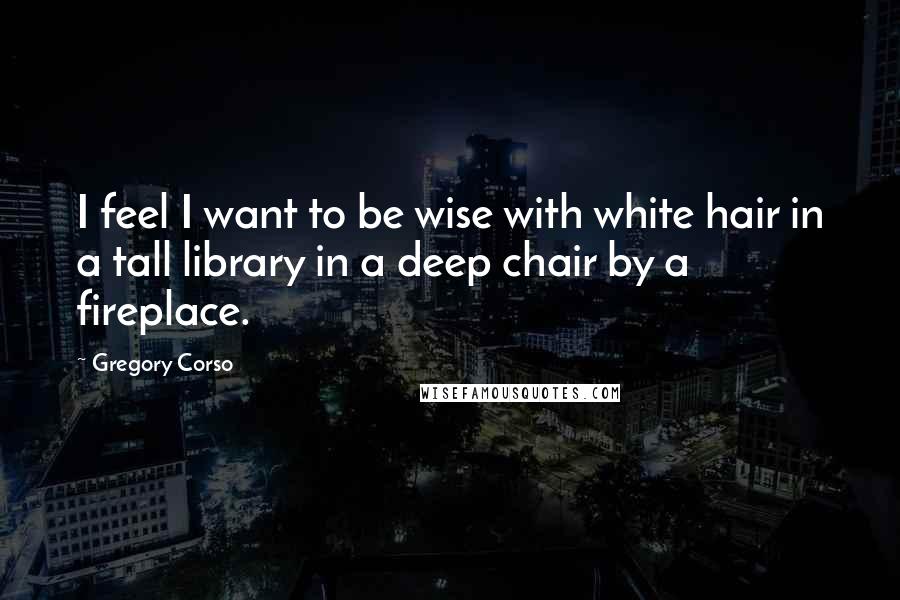 Gregory Corso Quotes: I feel I want to be wise with white hair in a tall library in a deep chair by a fireplace.