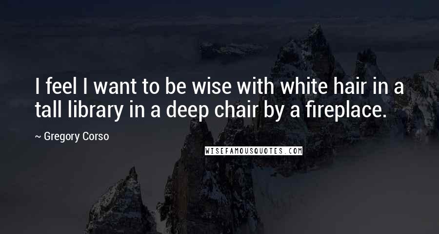 Gregory Corso Quotes: I feel I want to be wise with white hair in a tall library in a deep chair by a fireplace.