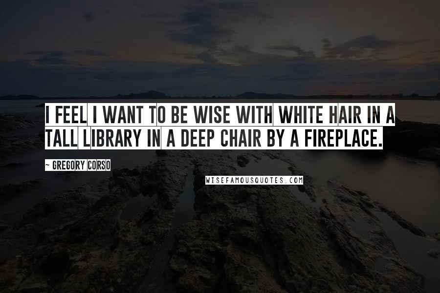 Gregory Corso Quotes: I feel I want to be wise with white hair in a tall library in a deep chair by a fireplace.