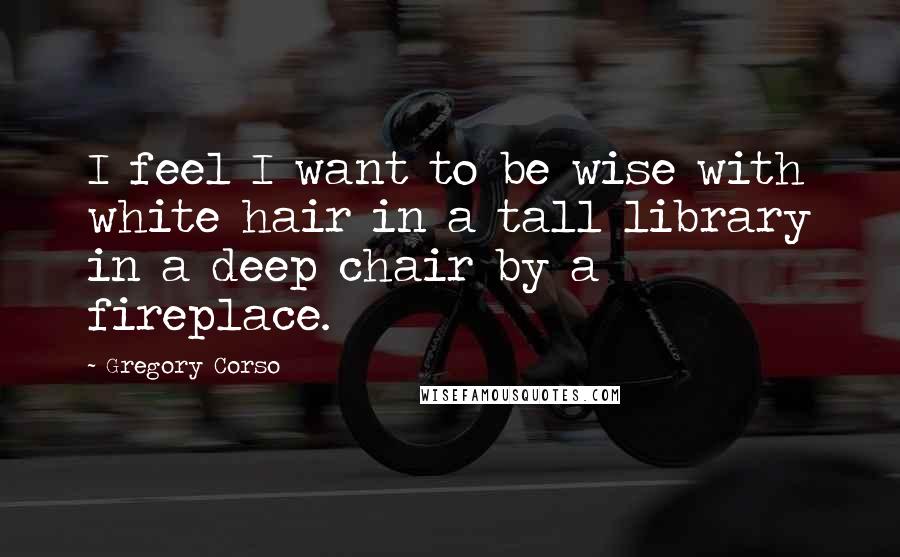 Gregory Corso Quotes: I feel I want to be wise with white hair in a tall library in a deep chair by a fireplace.