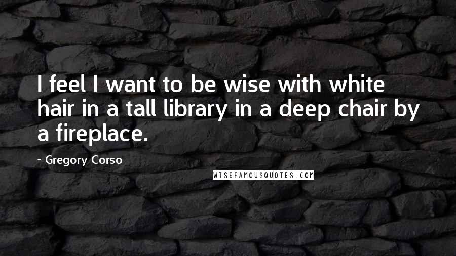 Gregory Corso Quotes: I feel I want to be wise with white hair in a tall library in a deep chair by a fireplace.