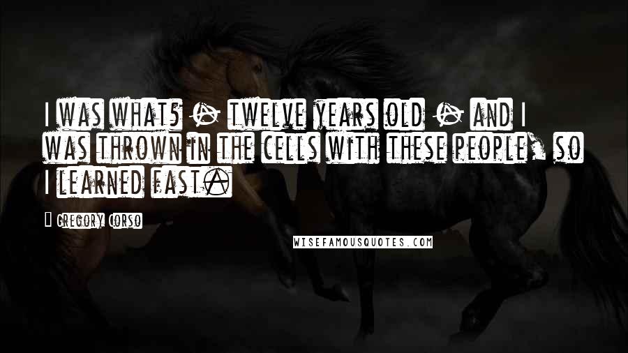Gregory Corso Quotes: I was what? - twelve years old - and I was thrown in the cells with these people, so I learned fast.