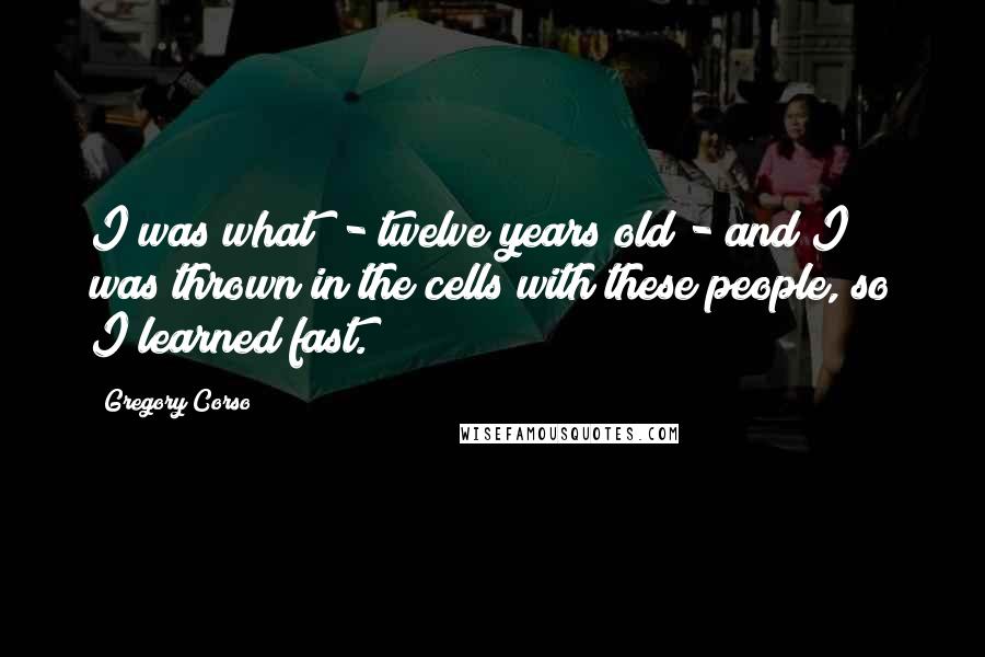 Gregory Corso Quotes: I was what? - twelve years old - and I was thrown in the cells with these people, so I learned fast.