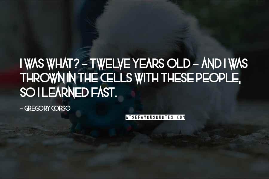 Gregory Corso Quotes: I was what? - twelve years old - and I was thrown in the cells with these people, so I learned fast.