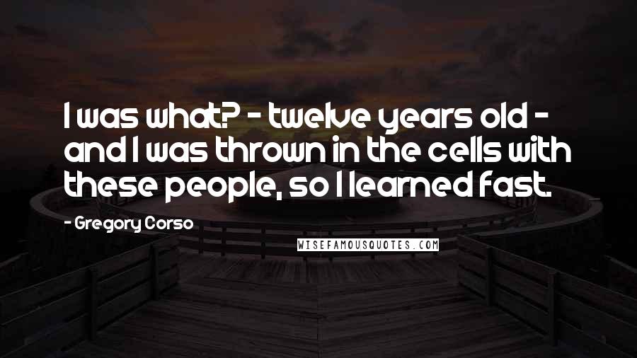 Gregory Corso Quotes: I was what? - twelve years old - and I was thrown in the cells with these people, so I learned fast.