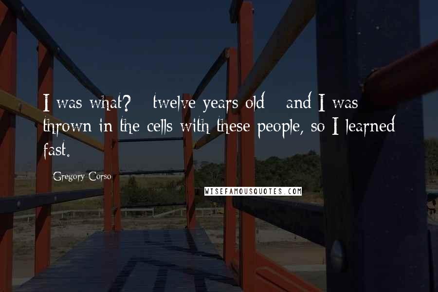 Gregory Corso Quotes: I was what? - twelve years old - and I was thrown in the cells with these people, so I learned fast.