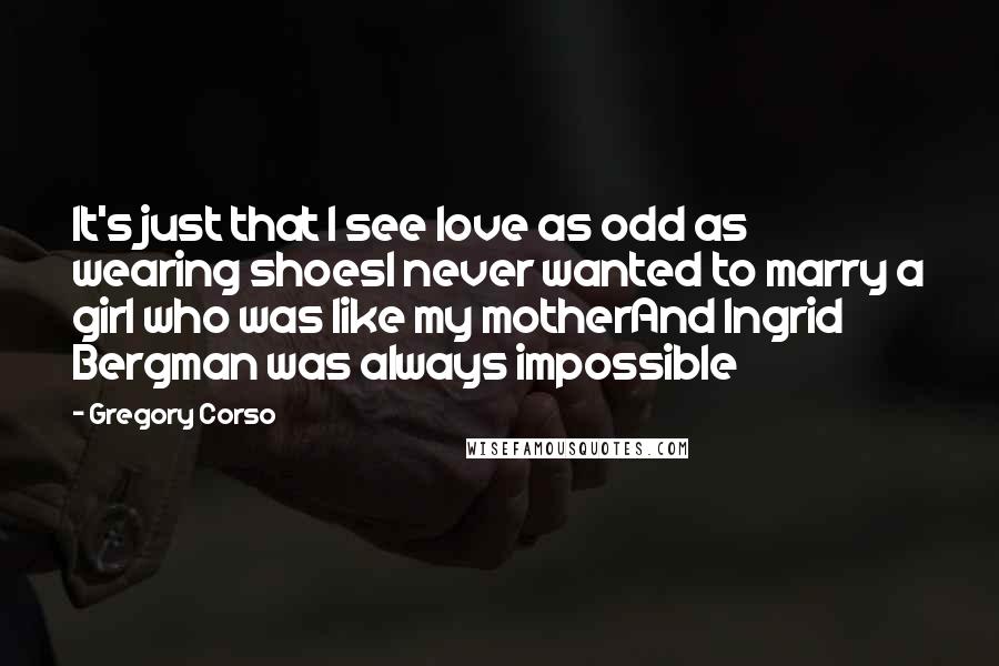 Gregory Corso Quotes: It's just that I see love as odd as wearing shoesI never wanted to marry a girl who was like my motherAnd Ingrid Bergman was always impossible