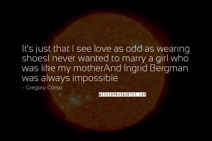 Gregory Corso Quotes: It's just that I see love as odd as wearing shoesI never wanted to marry a girl who was like my motherAnd Ingrid Bergman was always impossible
