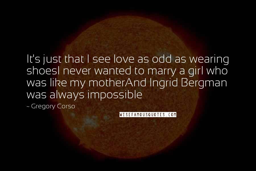 Gregory Corso Quotes: It's just that I see love as odd as wearing shoesI never wanted to marry a girl who was like my motherAnd Ingrid Bergman was always impossible