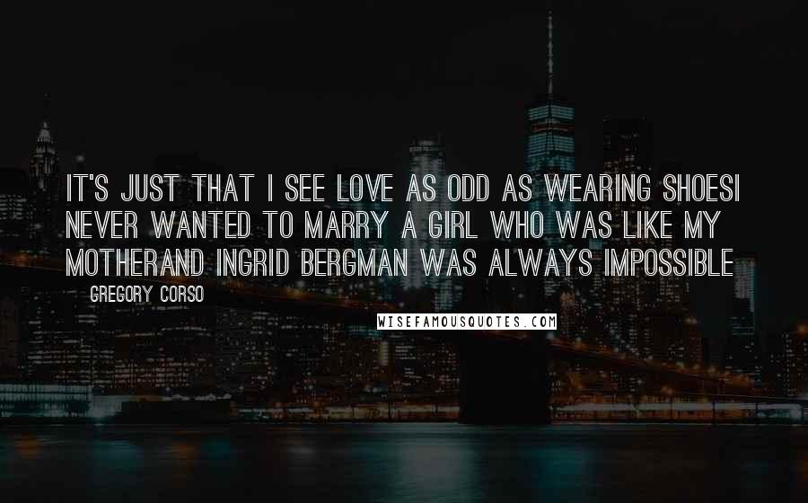 Gregory Corso Quotes: It's just that I see love as odd as wearing shoesI never wanted to marry a girl who was like my motherAnd Ingrid Bergman was always impossible