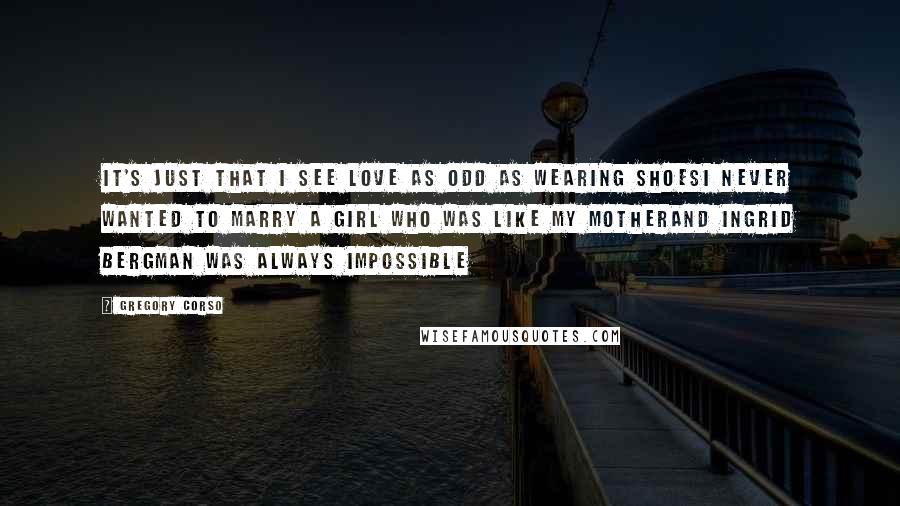 Gregory Corso Quotes: It's just that I see love as odd as wearing shoesI never wanted to marry a girl who was like my motherAnd Ingrid Bergman was always impossible