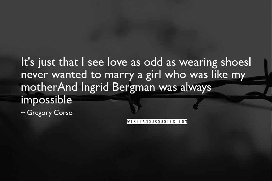 Gregory Corso Quotes: It's just that I see love as odd as wearing shoesI never wanted to marry a girl who was like my motherAnd Ingrid Bergman was always impossible