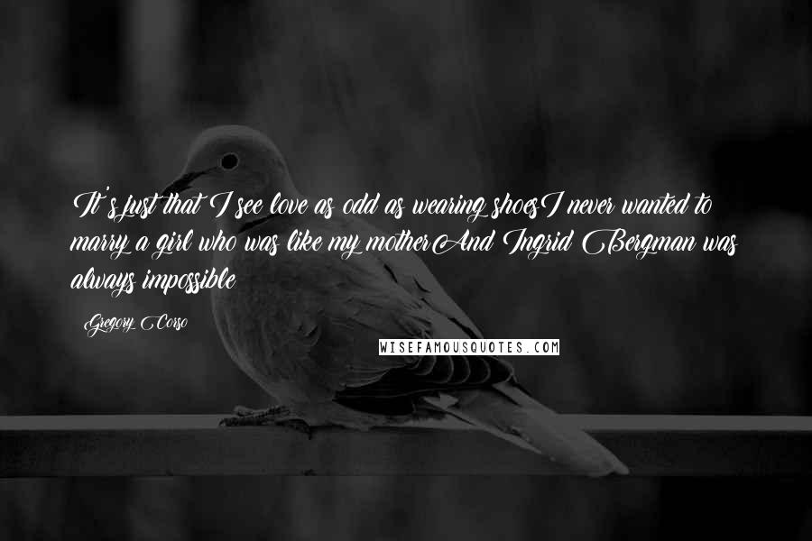 Gregory Corso Quotes: It's just that I see love as odd as wearing shoesI never wanted to marry a girl who was like my motherAnd Ingrid Bergman was always impossible