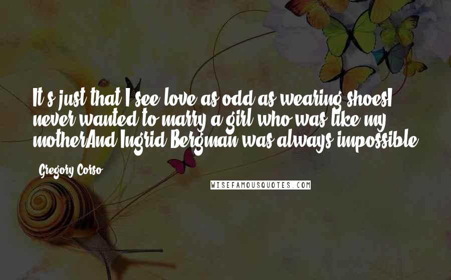 Gregory Corso Quotes: It's just that I see love as odd as wearing shoesI never wanted to marry a girl who was like my motherAnd Ingrid Bergman was always impossible