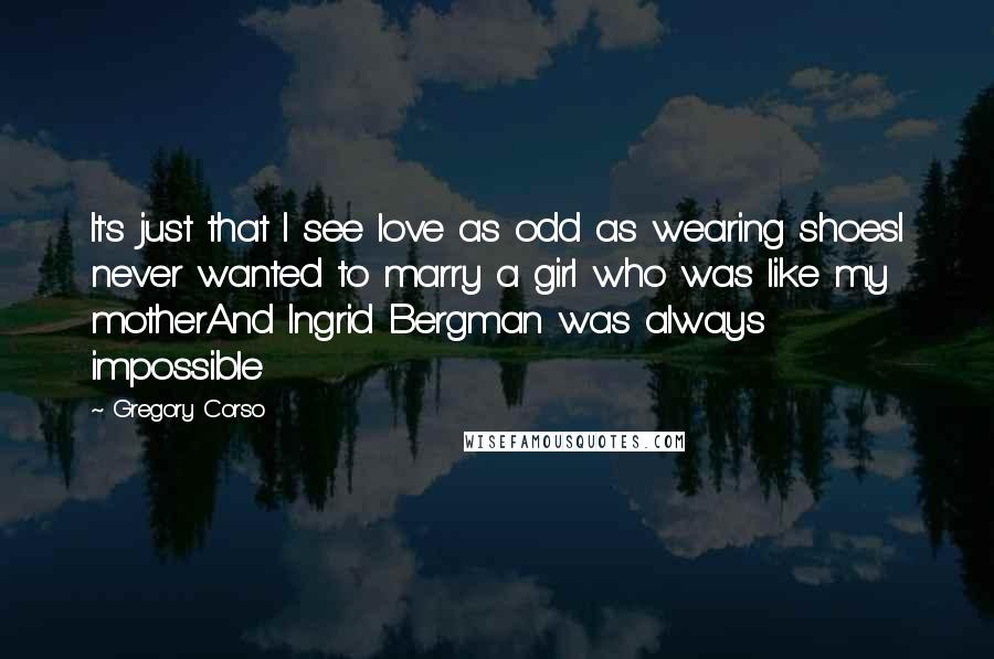 Gregory Corso Quotes: It's just that I see love as odd as wearing shoesI never wanted to marry a girl who was like my motherAnd Ingrid Bergman was always impossible