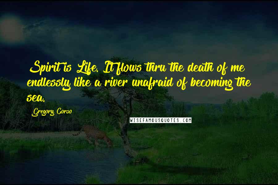 Gregory Corso Quotes: Spirit is Life. It flows thru the death of me endlessly like a river unafraid of becoming the sea.