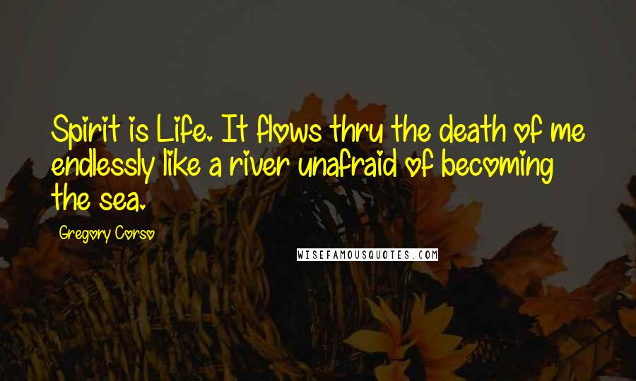 Gregory Corso Quotes: Spirit is Life. It flows thru the death of me endlessly like a river unafraid of becoming the sea.