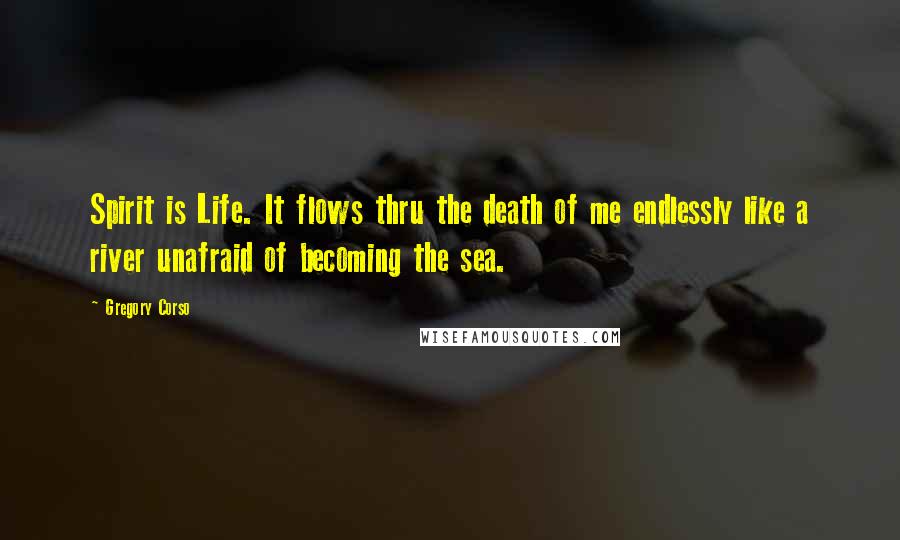 Gregory Corso Quotes: Spirit is Life. It flows thru the death of me endlessly like a river unafraid of becoming the sea.