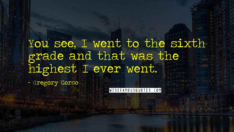 Gregory Corso Quotes: You see, I went to the sixth grade and that was the highest I ever went.