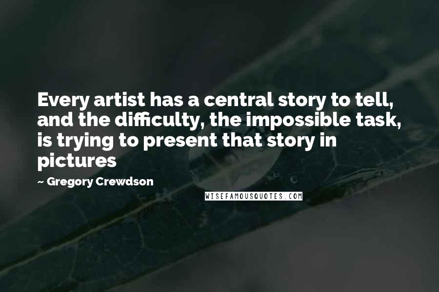 Gregory Crewdson Quotes: Every artist has a central story to tell, and the difficulty, the impossible task, is trying to present that story in pictures